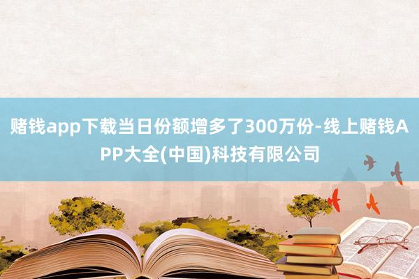 赌钱app下载当日份额增多了300万份-线上赌钱APP大全(中国)科技有限公司