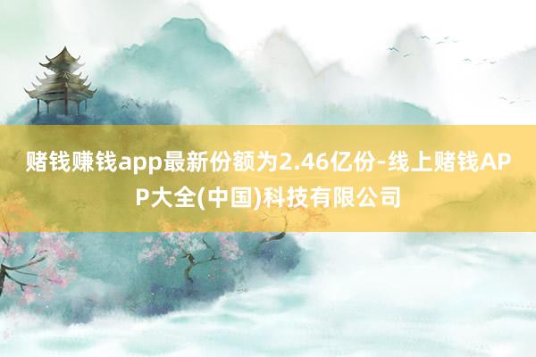 赌钱赚钱app最新份额为2.46亿份-线上赌钱APP大全(中国)科技有限公司