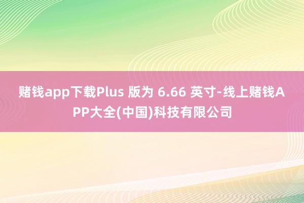 赌钱app下载Plus 版为 6.66 英寸-线上赌钱APP大全(中国)科技有限公司