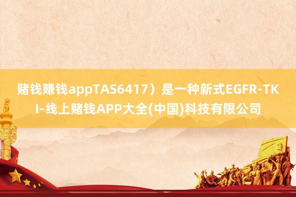 赌钱赚钱appTAS6417）是一种新式EGFR-TKI-线上赌钱APP大全(中国)科技有限公司