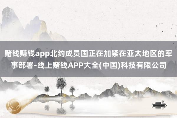 赌钱赚钱app北约成员国正在加紧在亚太地区的军事部署-线上赌钱APP大全(中国)科技有限公司