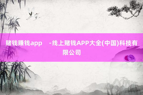 赌钱赚钱app    -线上赌钱APP大全(中国)科技有限公司