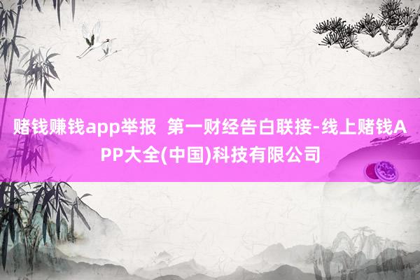 赌钱赚钱app举报  第一财经告白联接-线上赌钱APP大全(中国)科技有限公司