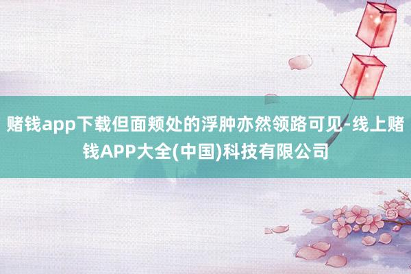 赌钱app下载但面颊处的浮肿亦然领路可见-线上赌钱APP大全(中国)科技有限公司