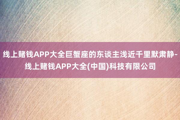 线上赌钱APP大全巨蟹座的东谈主浅近千里默肃静-线上赌钱APP大全(中国)科技有限公司