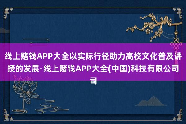 线上赌钱APP大全以实际行径助力高校文化普及讲授的发展-线上赌钱APP大全(中国)科技有限公司