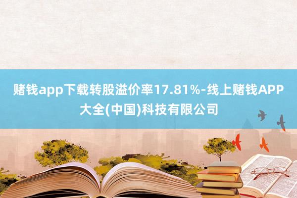 赌钱app下载转股溢价率17.81%-线上赌钱APP大全(中国)科技有限公司