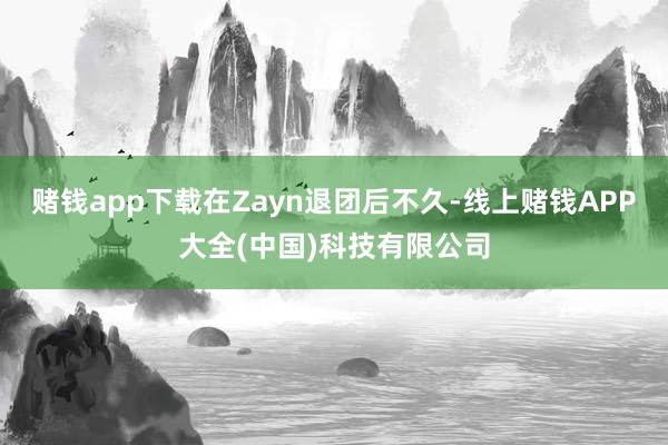 赌钱app下载在Zayn退团后不久-线上赌钱APP大全(中国)科技有限公司