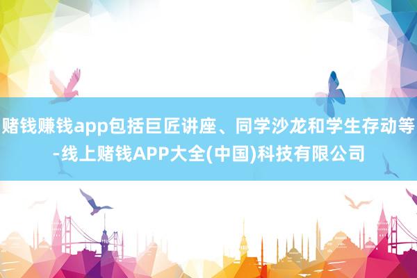 赌钱赚钱app包括巨匠讲座、同学沙龙和学生存动等-线上赌钱APP大全(中国)科技有限公司