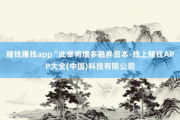 赌钱赚钱app“此举将增多融券资本-线上赌钱APP大全(中国)科技有限公司