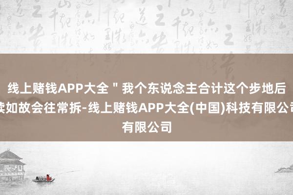 线上赌钱APP大全＂我个东说念主合计这个步地后续如故会往常拆-线上赌钱APP大全(中国)科技有限公司