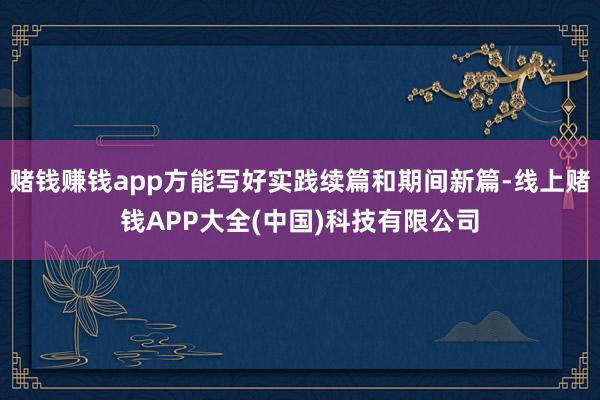 赌钱赚钱app方能写好实践续篇和期间新篇-线上赌钱APP大全(中国)科技有限公司