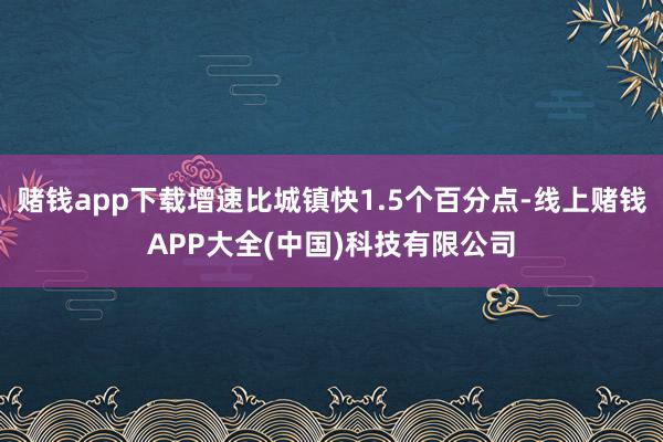 赌钱app下载增速比城镇快1.5个百分点-线上赌钱APP大全(中国)科技有限公司