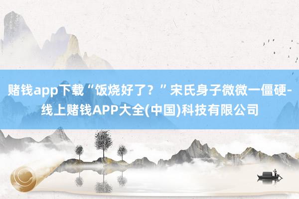 赌钱app下载“饭烧好了？”宋氏身子微微一僵硬-线上赌钱APP大全(中国)科技有限公司