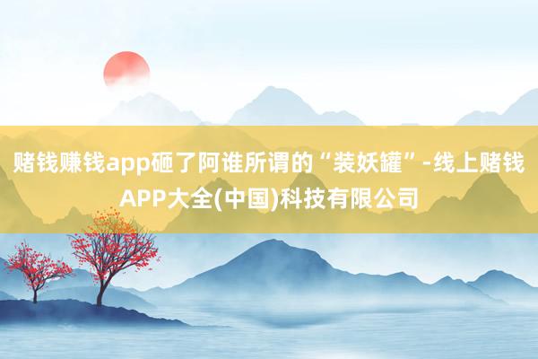 赌钱赚钱app砸了阿谁所谓的“装妖罐”-线上赌钱APP大全(中国)科技有限公司