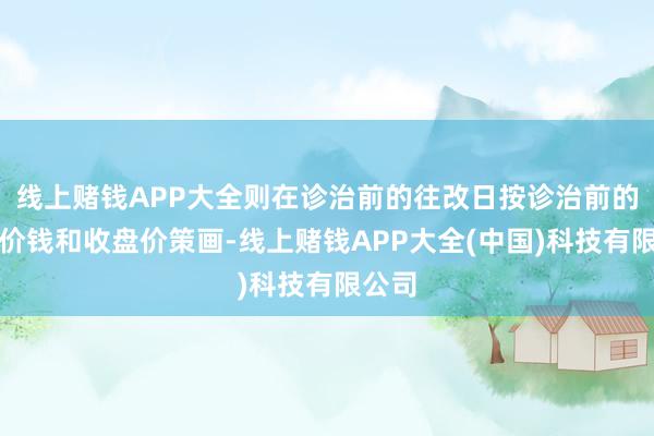 线上赌钱APP大全则在诊治前的往改日按诊治前的转股价钱和收盘价策画-线上赌钱APP大全(中国)科技有限公司