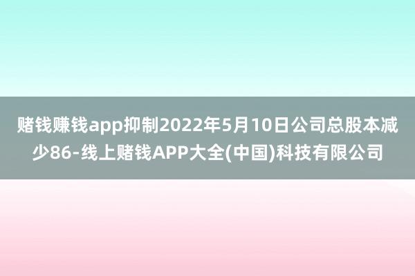 赌钱赚钱app抑制2022年5月10日公司总股本减少86-线上赌钱APP大全(中国)科技有限公司