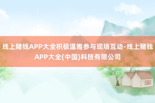 线上赌钱APP大全积极温雅参与现场互动-线上赌钱APP大全(中国)科技有限公司