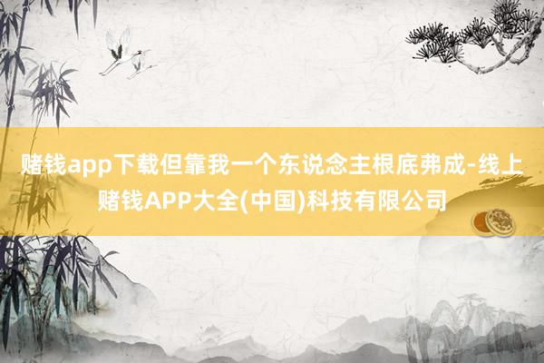 赌钱app下载　　但靠我一个东说念主根底弗成-线上赌钱APP大全(中国)科技有限公司