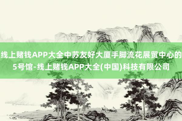 线上赌钱APP大全中苏友好大厦手脚流花展贸中心的5号馆-线上赌钱APP大全(中国)科技有限公司