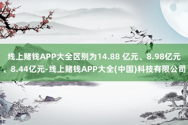 线上赌钱APP大全区别为14.88 亿元、8.98亿元、8.44亿元-线上赌钱APP大全(中国)科技有限公司