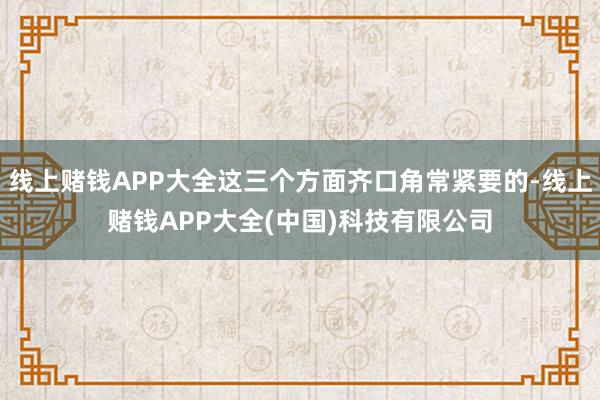 线上赌钱APP大全这三个方面齐口角常紧要的-线上赌钱APP大全(中国)科技有限公司