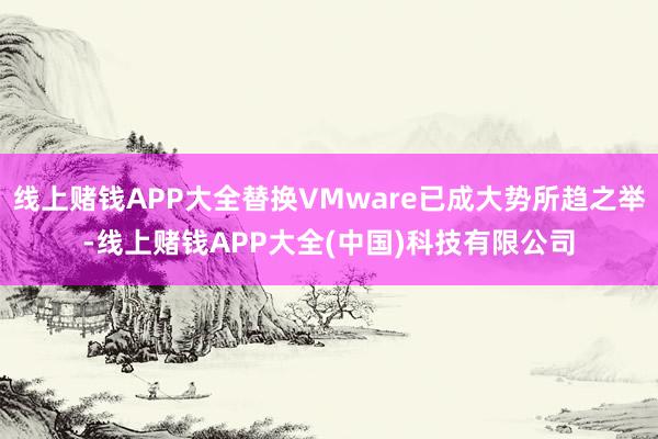 线上赌钱APP大全替换VMware已成大势所趋之举-线上赌钱APP大全(中国)科技有限公司