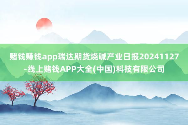 赌钱赚钱app瑞达期货烧碱产业日报20241127-线上赌钱APP大全(中国)科技有限公司