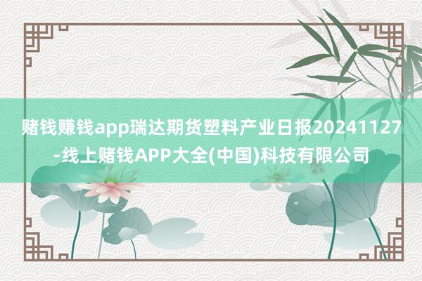 赌钱赚钱app瑞达期货塑料产业日报20241127-线上赌钱APP大全(中国)科技有限公司