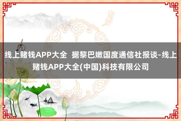 线上赌钱APP大全  据黎巴嫩国度通信社报谈-线上赌钱APP大全(中国)科技有限公司