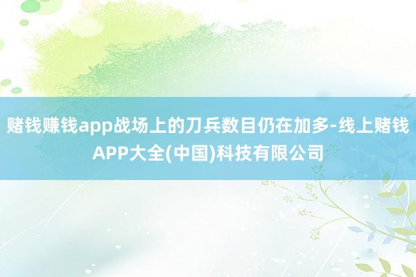 赌钱赚钱app战场上的刀兵数目仍在加多-线上赌钱APP大全(中国)科技有限公司