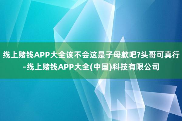 线上赌钱APP大全该不会这是子母款吧?头哥可真行-线上赌钱APP大全(中国)科技有限公司