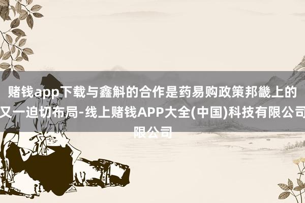 赌钱app下载与鑫斛的合作是药易购政策邦畿上的又一迫切布局-线上赌钱APP大全(中国)科技有限公司