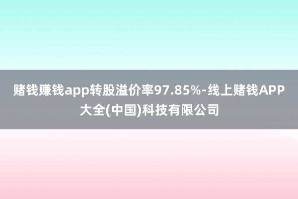 赌钱赚钱app转股溢价率97.85%-线上赌钱APP大全(中国)科技有限公司