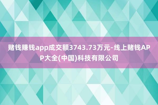 赌钱赚钱app成交额3743.73万元-线上赌钱APP大全(中国)科技有限公司