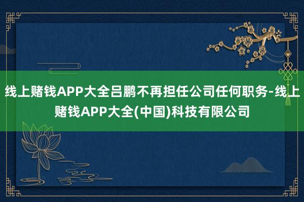 线上赌钱APP大全吕鹏不再担任公司任何职务-线上赌钱APP大全(中国)科技有限公司