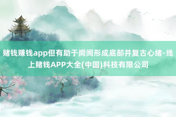 赌钱赚钱app但有助于阛阓形成底部并复古心绪-线上赌钱APP大全(中国)科技有限公司